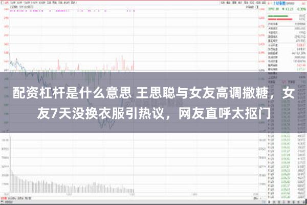 配资杠杆是什么意思 王思聪与女友高调撒糖，女友7天没换衣服引热议，网友直呼太抠门