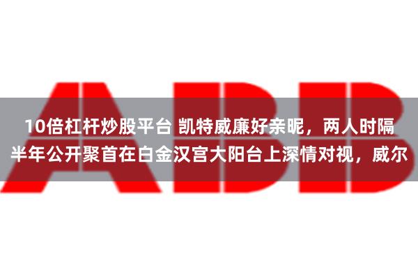 10倍杠杆炒股平台 凯特威廉好亲昵，两人时隔半年公开聚首在白金汉宫大阳台上深情对视，威尔