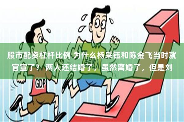 股市配资杠杆比例 为什么杨采钰和陈金飞当时就官宣了？ 两人还结婚了，虽然离婚了，但是刘