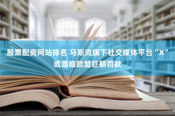 股票配资网站排名 马斯克旗下社交媒体平台“X”或面临欧盟巨额罚款