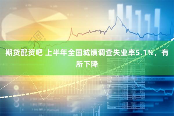 期货配资吧 上半年全国城镇调查失业率5.1%，有所下降