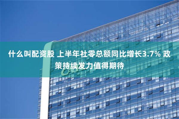 什么叫配资股 上半年社零总额同比增长3.7% 政策持续发力值得期待