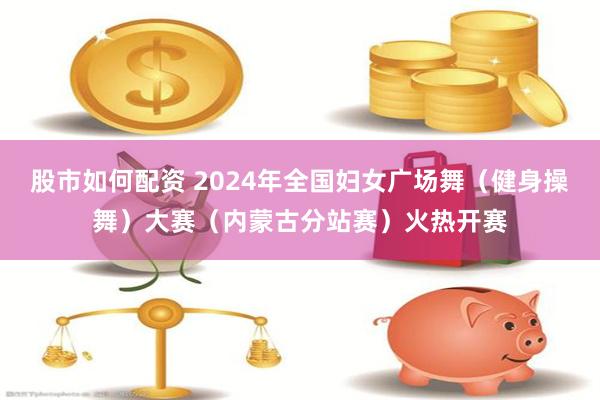 股市如何配资 2024年全国妇女广场舞（健身操舞）大赛（内蒙古分站赛）火热开赛