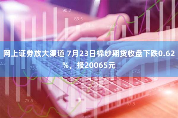 网上证劵放大渠道 7月23日棉纱期货收盘下跌0.62%，报20065元