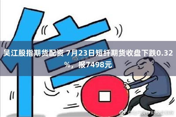 吴江股指期货配资 7月23日短纤期货收盘下跌0.32%，报7498元