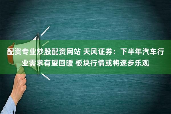 配资专业炒股配资网站 天风证券：下半年汽车行业需求有望回暖 板块行情或将逐步乐观