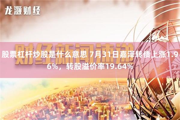 股票杠杆炒股是什么意思 7月31日嘉泽转债上涨1.96%，转股溢价率19.64%