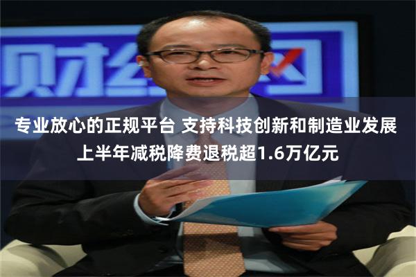 专业放心的正规平台 支持科技创新和制造业发展 上半年减税降费退税超1.6万亿元