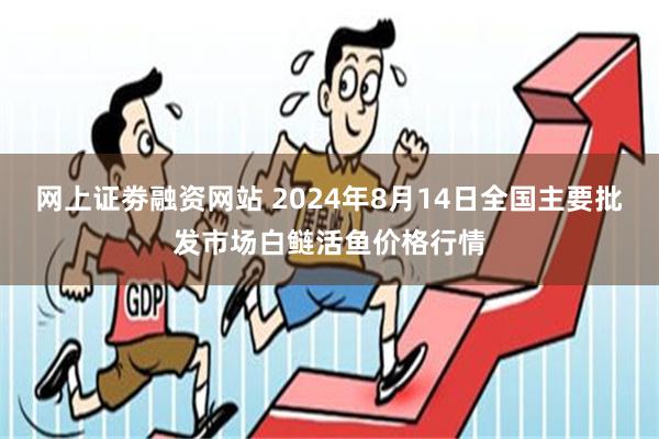 网上证劵融资网站 2024年8月14日全国主要批发市场白鲢活鱼价格行情