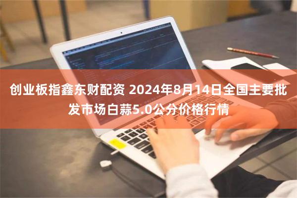 创业板指鑫东财配资 2024年8月14日全国主要批发市场白蒜5.0公分价格行情