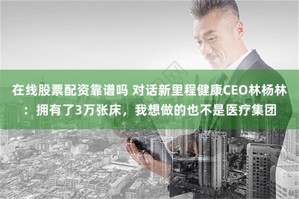 在线股票配资靠谱吗 对话新里程健康CEO林杨林：拥有了3万张床，我想做的也不是医疗集团