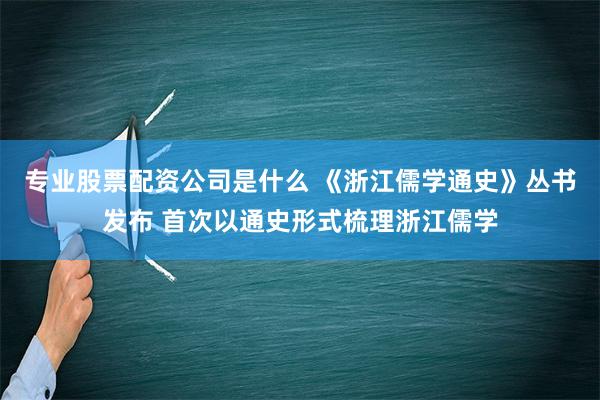 专业股票配资公司是什么 《浙江儒学通史》丛书发布 首次以通史形式梳理浙江儒学