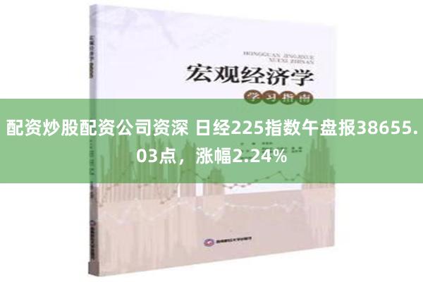 配资炒股配资公司资深 日经225指数午盘报38655.03点，涨幅2.24%