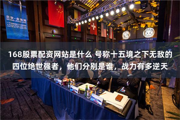 168股票配资网站是什么 号称十五境之下无敌的四位绝世强者，他们分别是谁，战力有多逆天