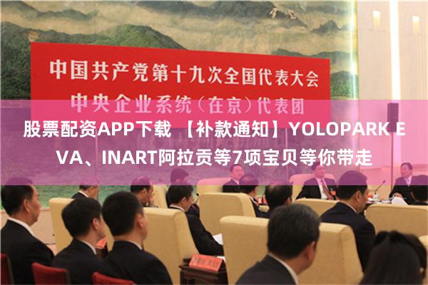 股票配资APP下载 【补款通知】YOLOPARK EVA、INART阿拉贡等7项宝贝等你带走