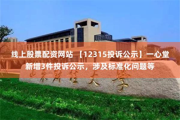 线上股票配资网站 【12315投诉公示】一心堂新增3件投诉公示，涉及标准化问题等