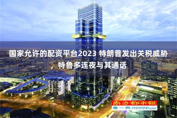 国家允许的配资平台2023 特朗普发出关税威胁，特鲁多连夜与其通话