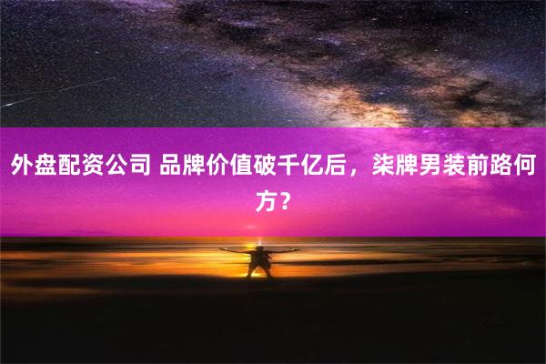 外盘配资公司 品牌价值破千亿后，柒牌男装前路何方？