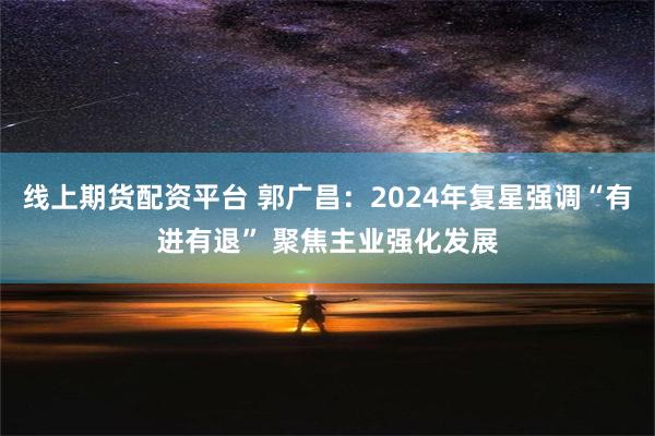 线上期货配资平台 郭广昌：2024年复星强调“有进有退” 聚焦主业强化发展